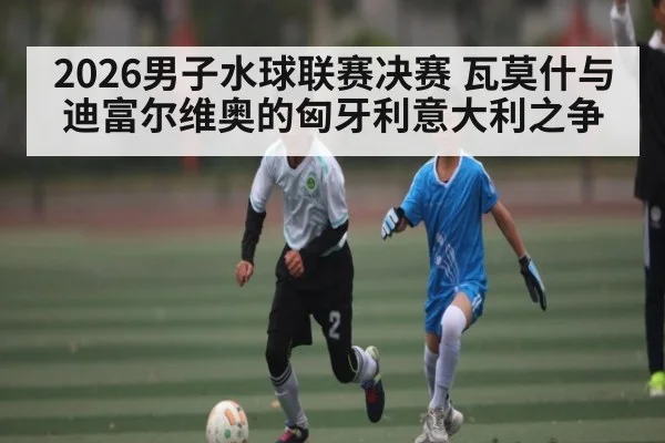 2026男子水球联赛决赛 瓦莫什与迪富尔维奥的匈牙利意大利之争